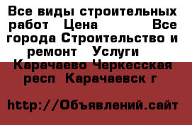 Все виды строительных работ › Цена ­ 1 000 - Все города Строительство и ремонт » Услуги   . Карачаево-Черкесская респ.,Карачаевск г.